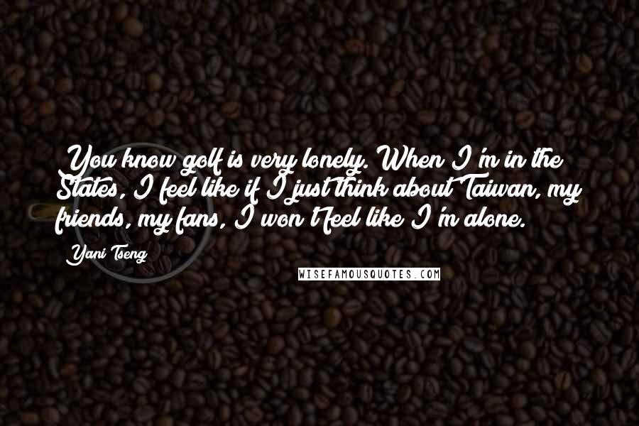 Yani Tseng Quotes: You know golf is very lonely. When I'm in the States, I feel like if I just think about Taiwan, my friends, my fans, I won't feel like I'm alone.