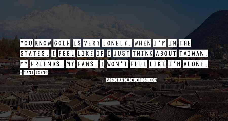 Yani Tseng Quotes: You know golf is very lonely. When I'm in the States, I feel like if I just think about Taiwan, my friends, my fans, I won't feel like I'm alone.