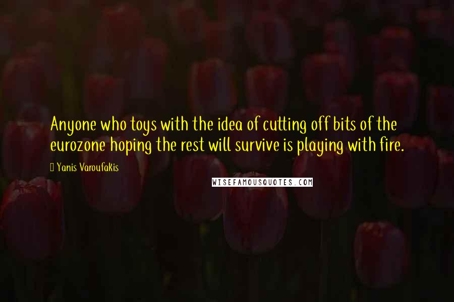 Yanis Varoufakis Quotes: Anyone who toys with the idea of cutting off bits of the eurozone hoping the rest will survive is playing with fire.