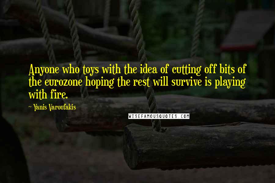 Yanis Varoufakis Quotes: Anyone who toys with the idea of cutting off bits of the eurozone hoping the rest will survive is playing with fire.