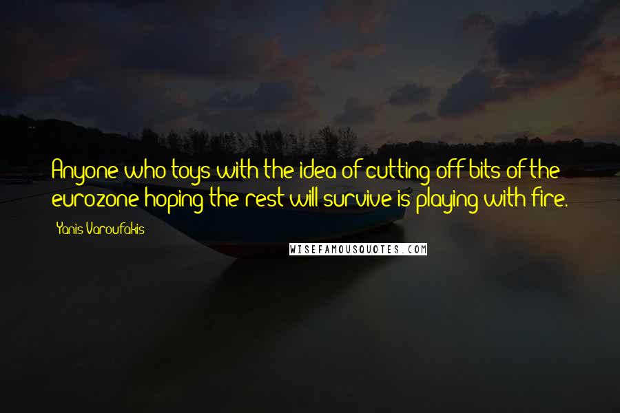 Yanis Varoufakis Quotes: Anyone who toys with the idea of cutting off bits of the eurozone hoping the rest will survive is playing with fire.