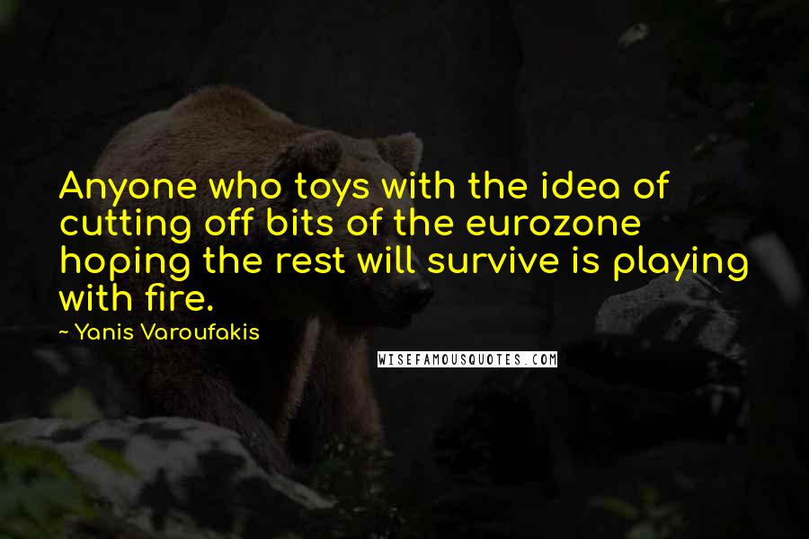 Yanis Varoufakis Quotes: Anyone who toys with the idea of cutting off bits of the eurozone hoping the rest will survive is playing with fire.