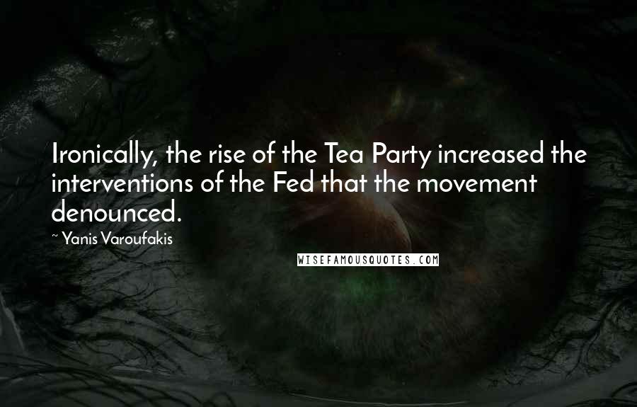 Yanis Varoufakis Quotes: Ironically, the rise of the Tea Party increased the interventions of the Fed that the movement denounced.