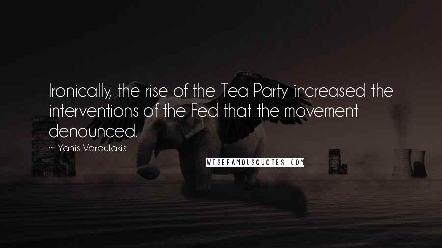 Yanis Varoufakis Quotes: Ironically, the rise of the Tea Party increased the interventions of the Fed that the movement denounced.