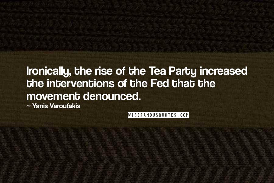 Yanis Varoufakis Quotes: Ironically, the rise of the Tea Party increased the interventions of the Fed that the movement denounced.