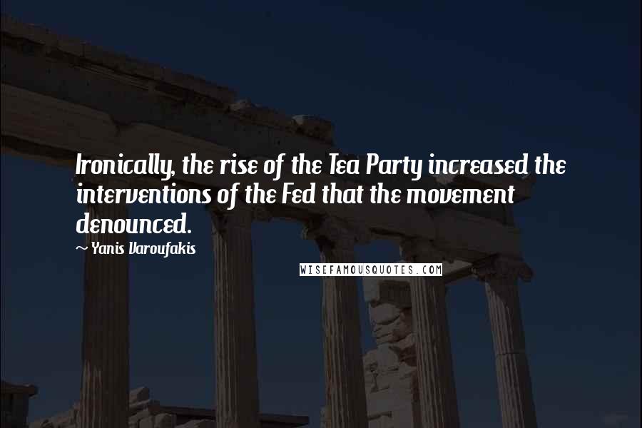 Yanis Varoufakis Quotes: Ironically, the rise of the Tea Party increased the interventions of the Fed that the movement denounced.