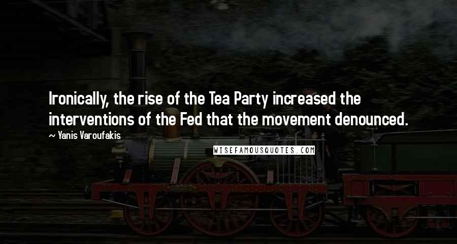 Yanis Varoufakis Quotes: Ironically, the rise of the Tea Party increased the interventions of the Fed that the movement denounced.