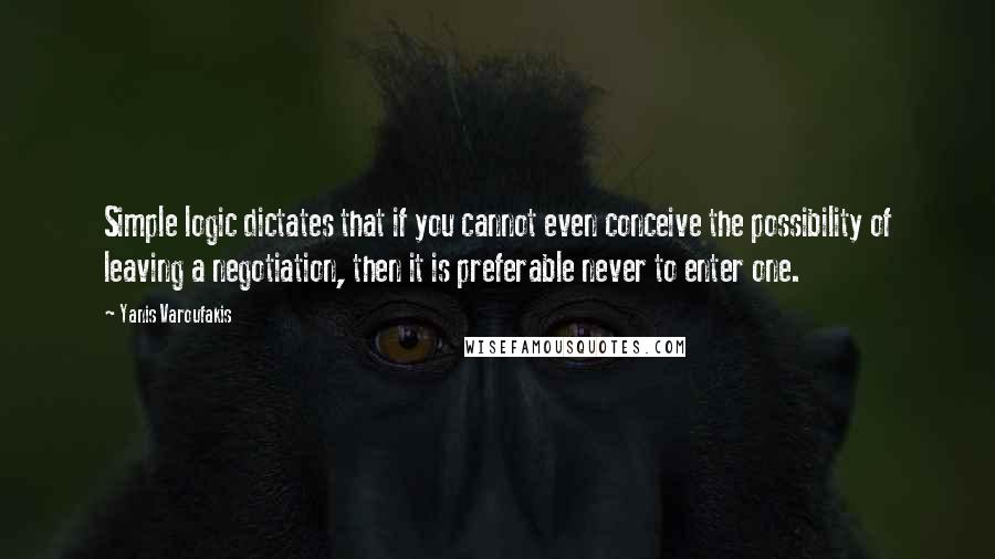 Yanis Varoufakis Quotes: Simple logic dictates that if you cannot even conceive the possibility of leaving a negotiation, then it is preferable never to enter one.