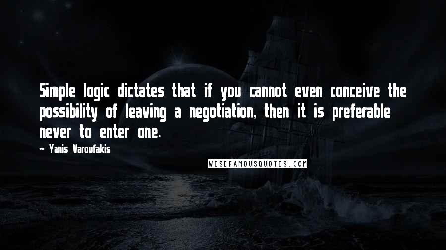 Yanis Varoufakis Quotes: Simple logic dictates that if you cannot even conceive the possibility of leaving a negotiation, then it is preferable never to enter one.