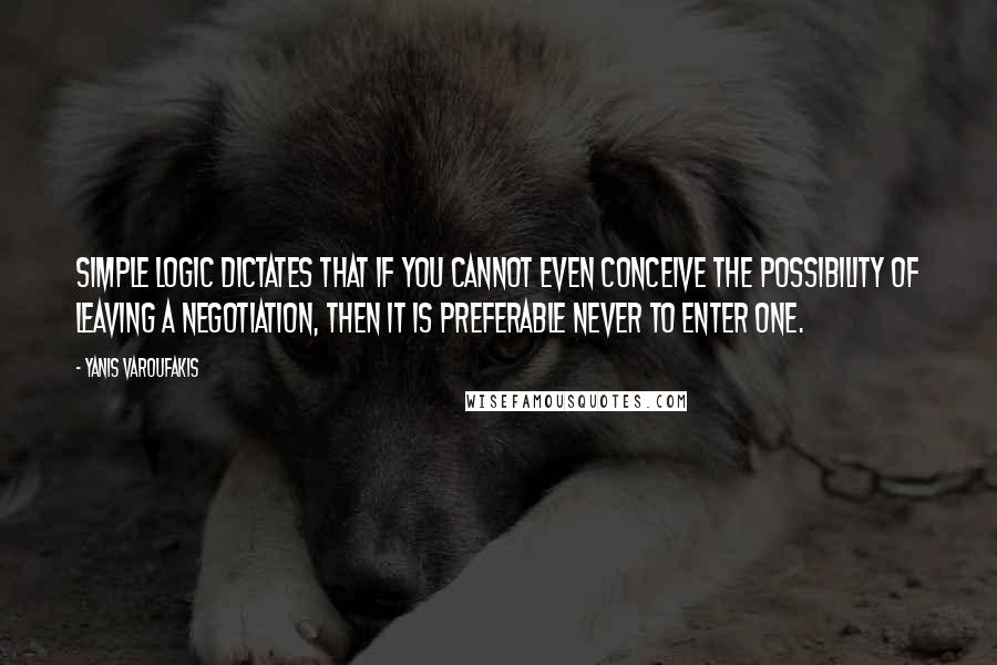 Yanis Varoufakis Quotes: Simple logic dictates that if you cannot even conceive the possibility of leaving a negotiation, then it is preferable never to enter one.