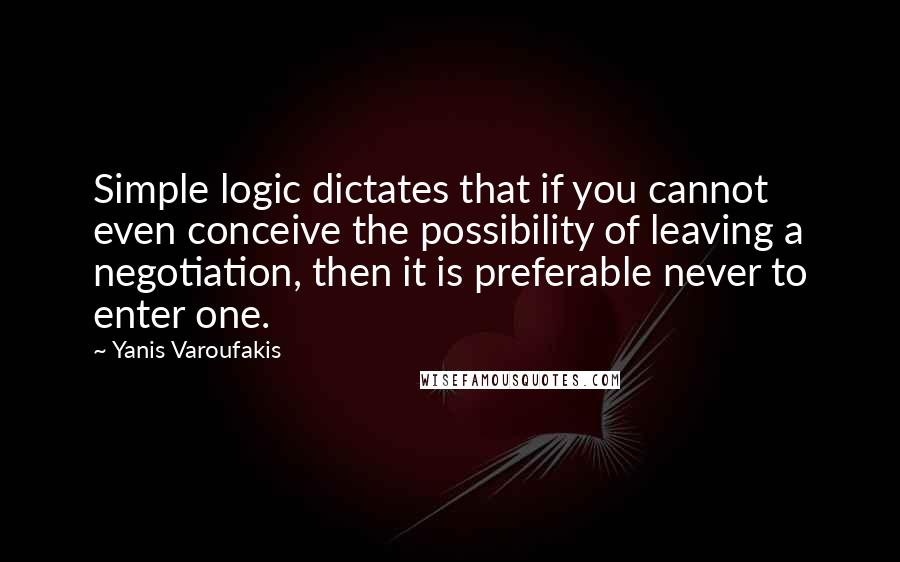 Yanis Varoufakis Quotes: Simple logic dictates that if you cannot even conceive the possibility of leaving a negotiation, then it is preferable never to enter one.