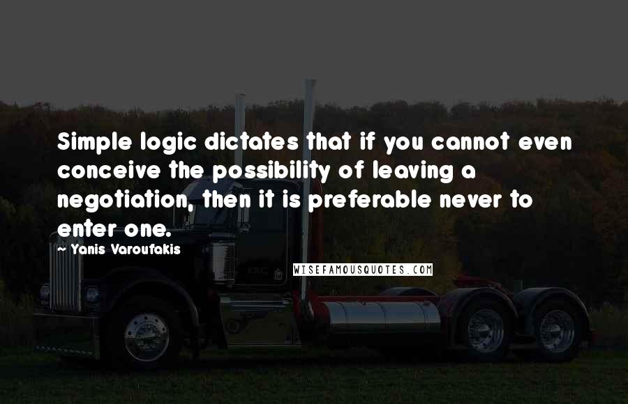 Yanis Varoufakis Quotes: Simple logic dictates that if you cannot even conceive the possibility of leaving a negotiation, then it is preferable never to enter one.