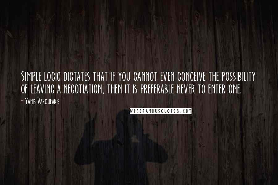 Yanis Varoufakis Quotes: Simple logic dictates that if you cannot even conceive the possibility of leaving a negotiation, then it is preferable never to enter one.