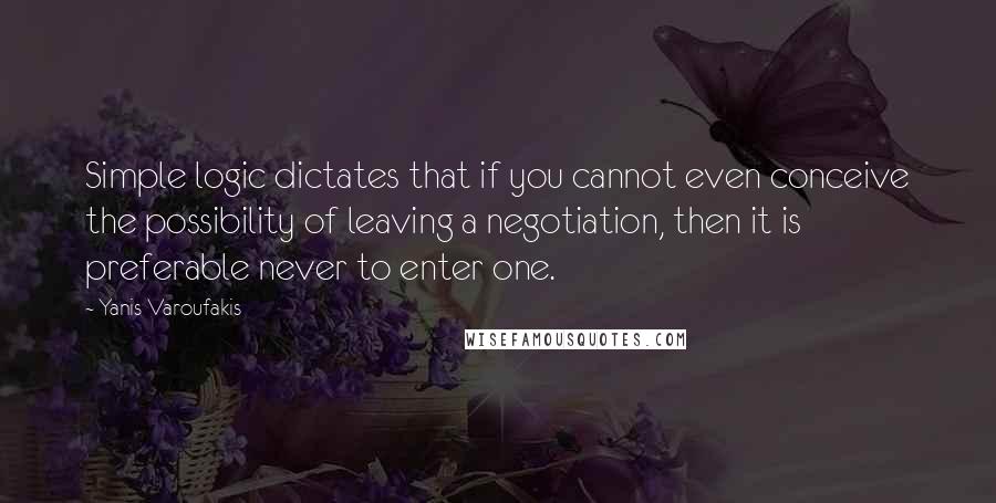 Yanis Varoufakis Quotes: Simple logic dictates that if you cannot even conceive the possibility of leaving a negotiation, then it is preferable never to enter one.
