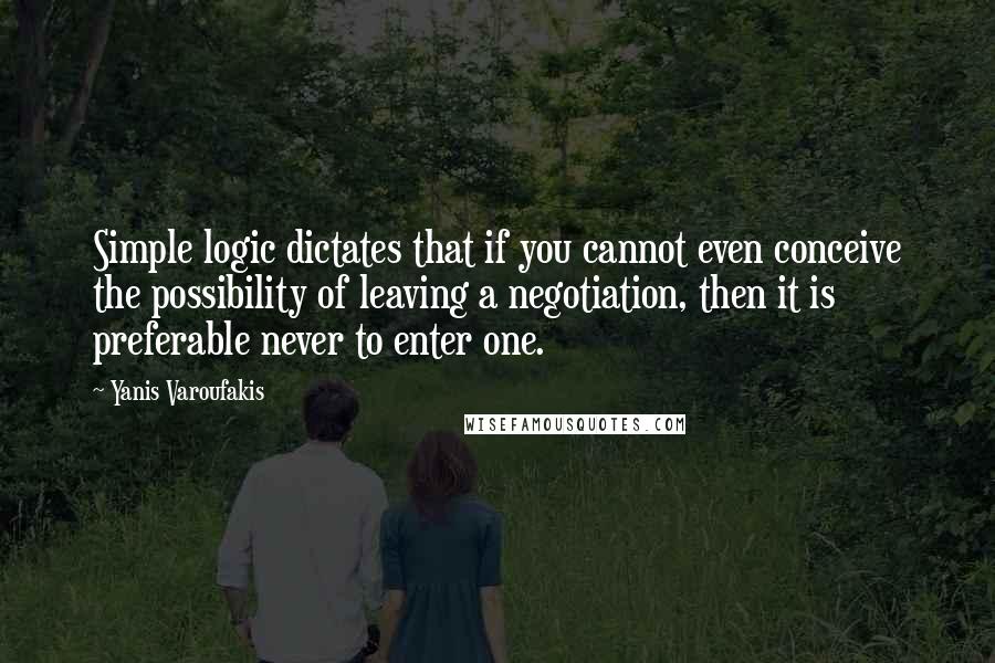 Yanis Varoufakis Quotes: Simple logic dictates that if you cannot even conceive the possibility of leaving a negotiation, then it is preferable never to enter one.