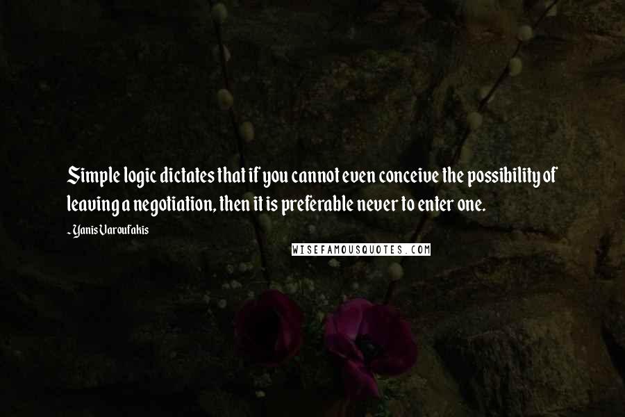 Yanis Varoufakis Quotes: Simple logic dictates that if you cannot even conceive the possibility of leaving a negotiation, then it is preferable never to enter one.