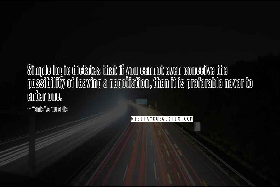 Yanis Varoufakis Quotes: Simple logic dictates that if you cannot even conceive the possibility of leaving a negotiation, then it is preferable never to enter one.