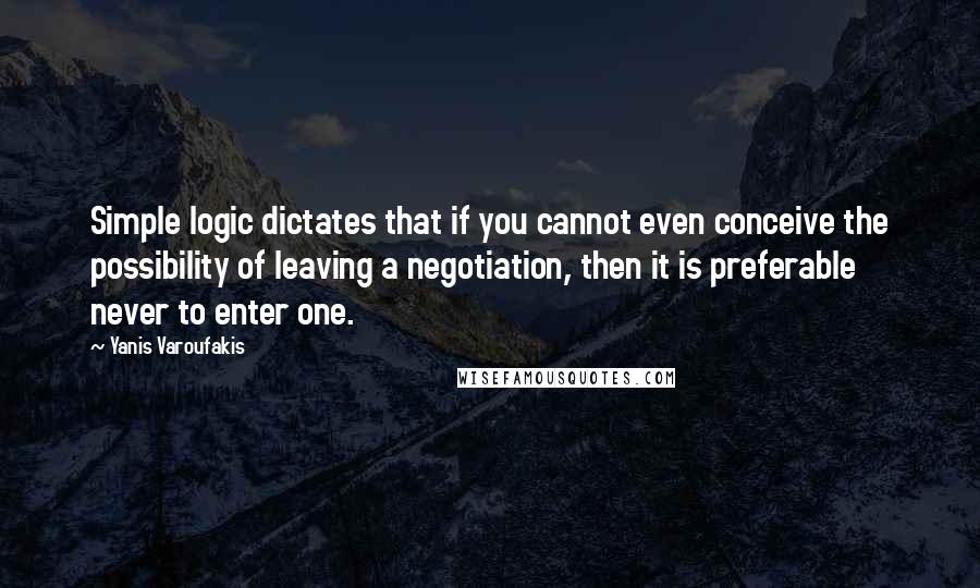 Yanis Varoufakis Quotes: Simple logic dictates that if you cannot even conceive the possibility of leaving a negotiation, then it is preferable never to enter one.