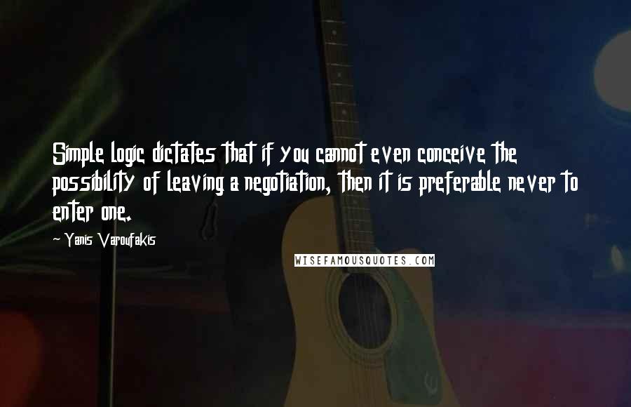 Yanis Varoufakis Quotes: Simple logic dictates that if you cannot even conceive the possibility of leaving a negotiation, then it is preferable never to enter one.