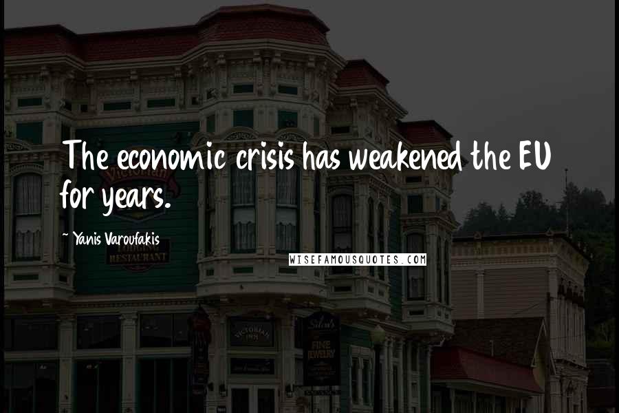 Yanis Varoufakis Quotes: The economic crisis has weakened the EU for years.