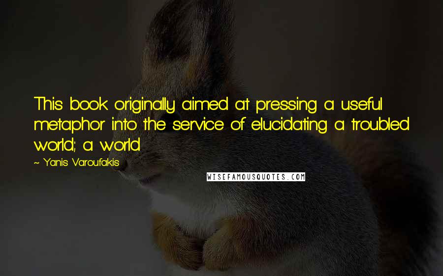 Yanis Varoufakis Quotes: This book originally aimed at pressing a useful metaphor into the service of elucidating a troubled world; a world