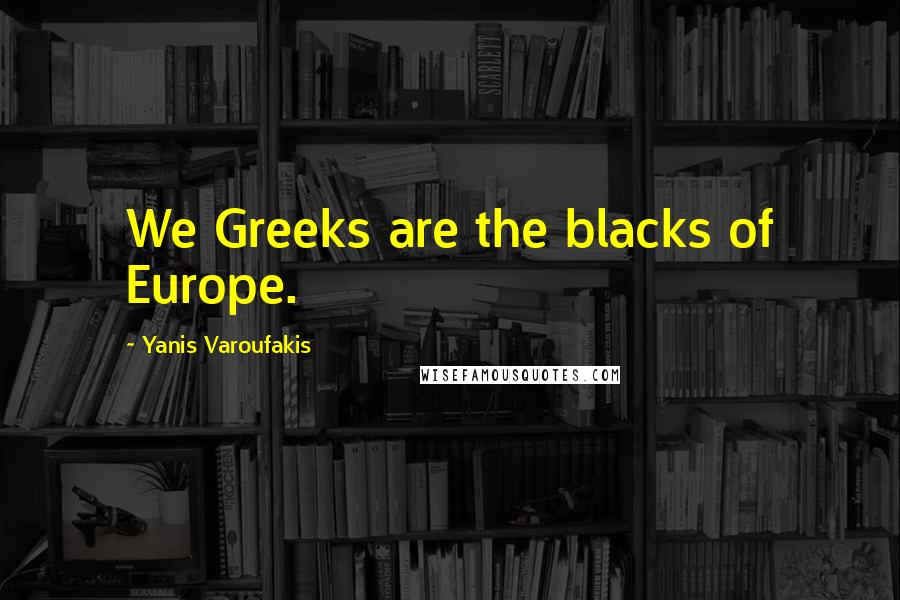 Yanis Varoufakis Quotes: We Greeks are the blacks of Europe.