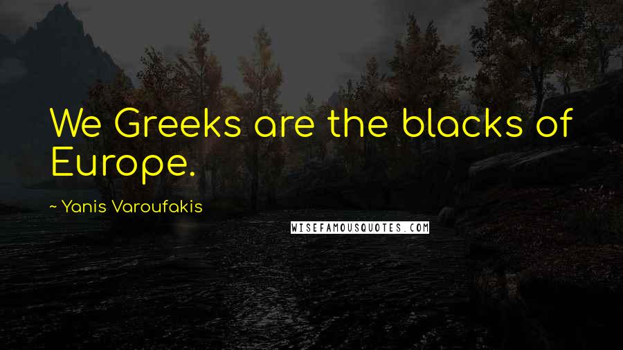 Yanis Varoufakis Quotes: We Greeks are the blacks of Europe.