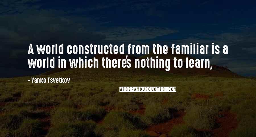 Yanko Tsvetkov Quotes: A world constructed from the familiar is a world in which there's nothing to learn,