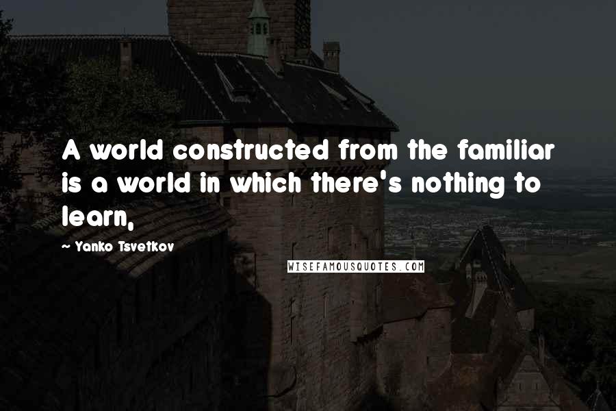 Yanko Tsvetkov Quotes: A world constructed from the familiar is a world in which there's nothing to learn,