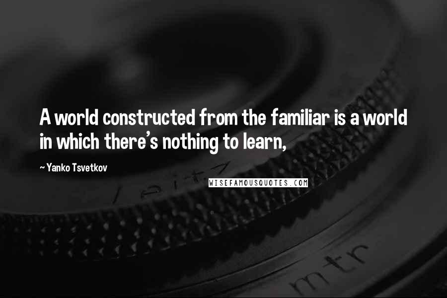 Yanko Tsvetkov Quotes: A world constructed from the familiar is a world in which there's nothing to learn,