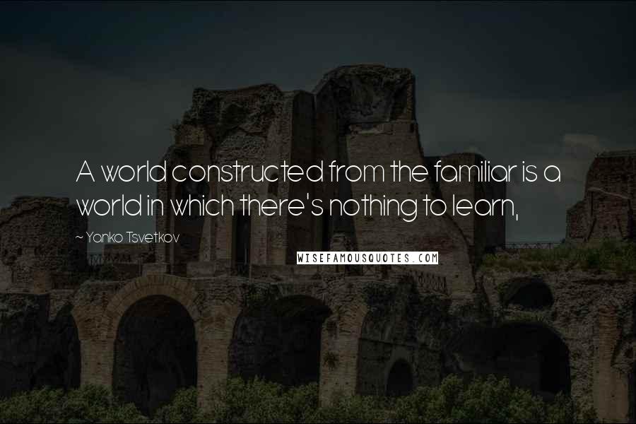Yanko Tsvetkov Quotes: A world constructed from the familiar is a world in which there's nothing to learn,