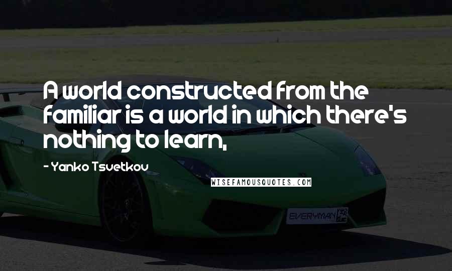 Yanko Tsvetkov Quotes: A world constructed from the familiar is a world in which there's nothing to learn,