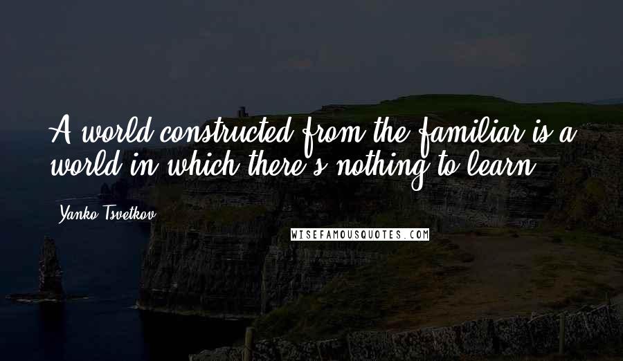 Yanko Tsvetkov Quotes: A world constructed from the familiar is a world in which there's nothing to learn,