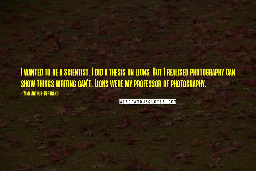 Yann Arthus-Bertrand Quotes: I wanted to be a scientist. I did a thesis on lions. But I realised photography can show things writing can't. Lions were my professor of photography.