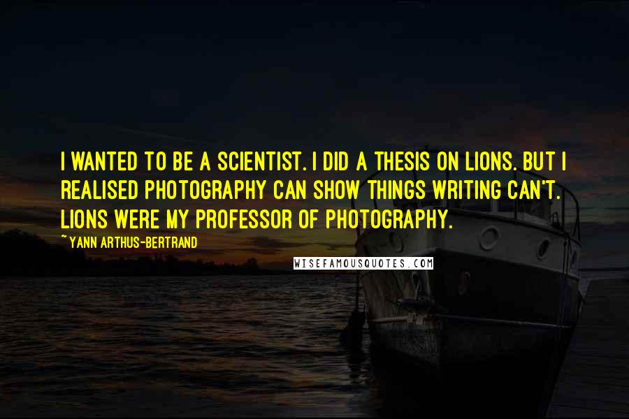 Yann Arthus-Bertrand Quotes: I wanted to be a scientist. I did a thesis on lions. But I realised photography can show things writing can't. Lions were my professor of photography.