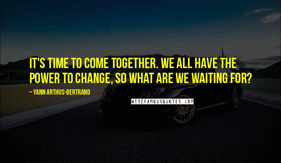 Yann Arthus-Bertrand Quotes: It's time to come together. We all have the power to change, so what are we waiting for?