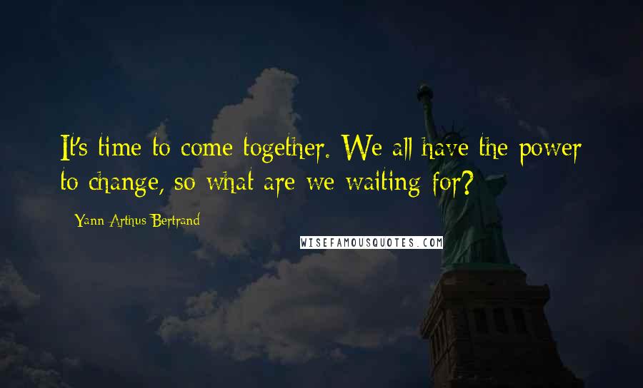 Yann Arthus-Bertrand Quotes: It's time to come together. We all have the power to change, so what are we waiting for?