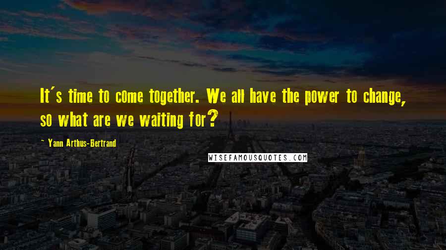 Yann Arthus-Bertrand Quotes: It's time to come together. We all have the power to change, so what are we waiting for?