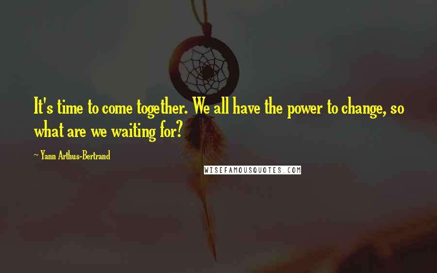 Yann Arthus-Bertrand Quotes: It's time to come together. We all have the power to change, so what are we waiting for?