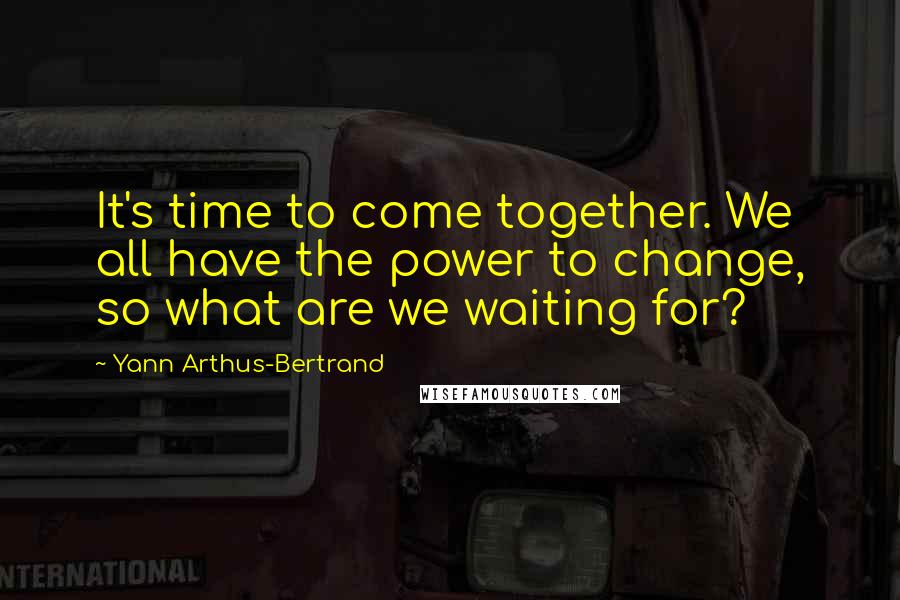 Yann Arthus-Bertrand Quotes: It's time to come together. We all have the power to change, so what are we waiting for?