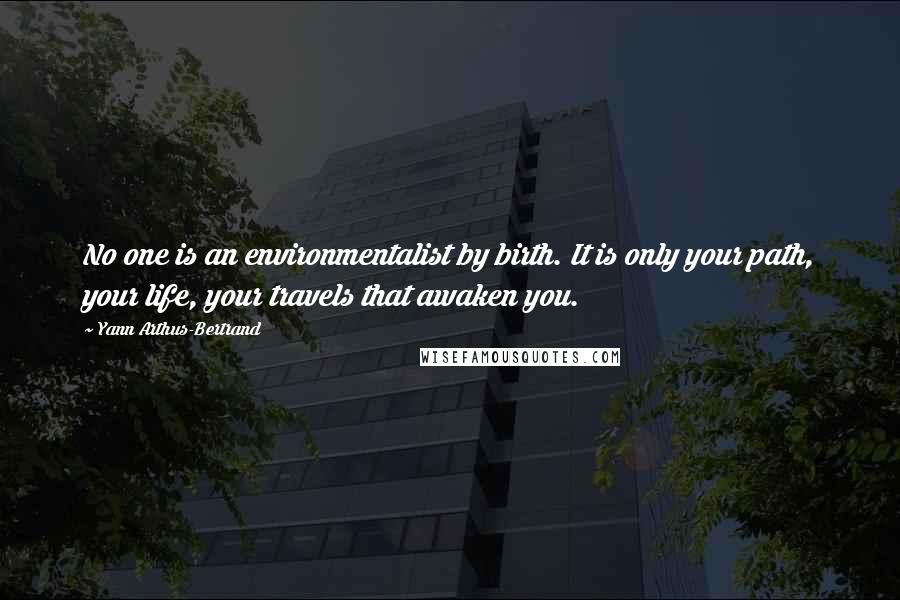 Yann Arthus-Bertrand Quotes: No one is an environmentalist by birth. It is only your path, your life, your travels that awaken you.