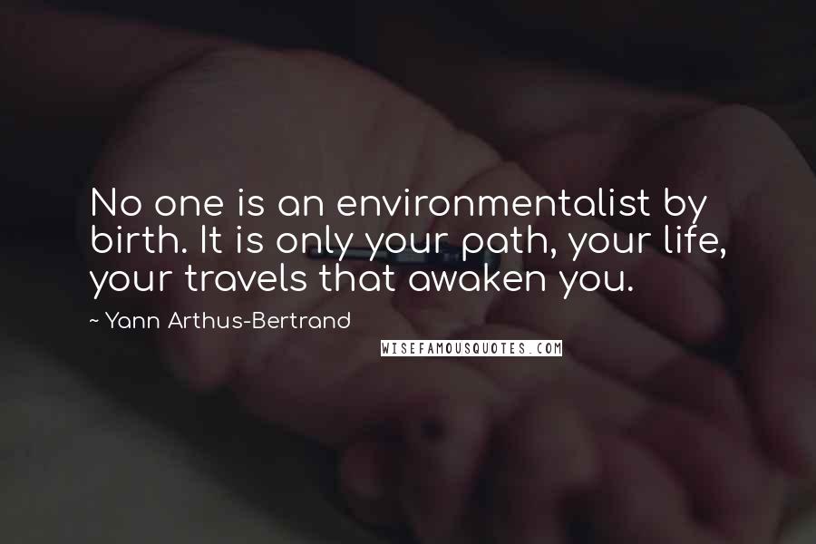 Yann Arthus-Bertrand Quotes: No one is an environmentalist by birth. It is only your path, your life, your travels that awaken you.