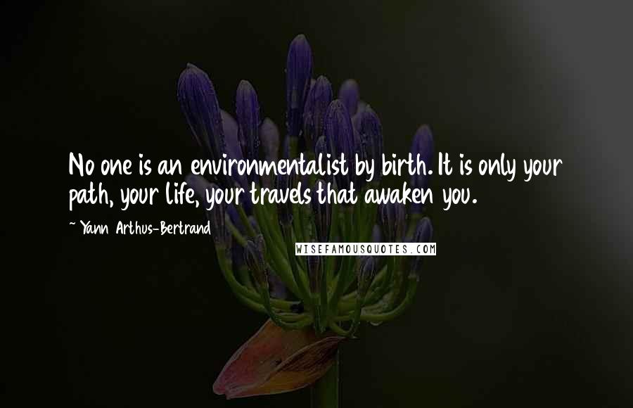 Yann Arthus-Bertrand Quotes: No one is an environmentalist by birth. It is only your path, your life, your travels that awaken you.