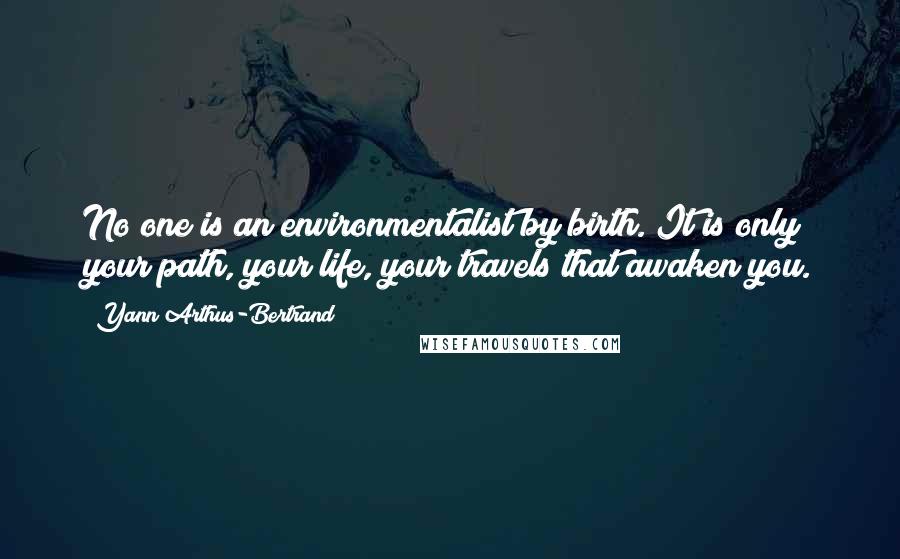 Yann Arthus-Bertrand Quotes: No one is an environmentalist by birth. It is only your path, your life, your travels that awaken you.