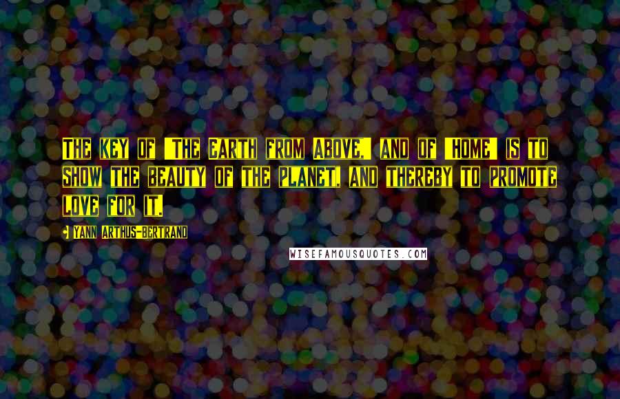 Yann Arthus-Bertrand Quotes: The key of 'The Earth from Above,' and of 'Home' is to show the beauty of the planet, and thereby to promote love for it.