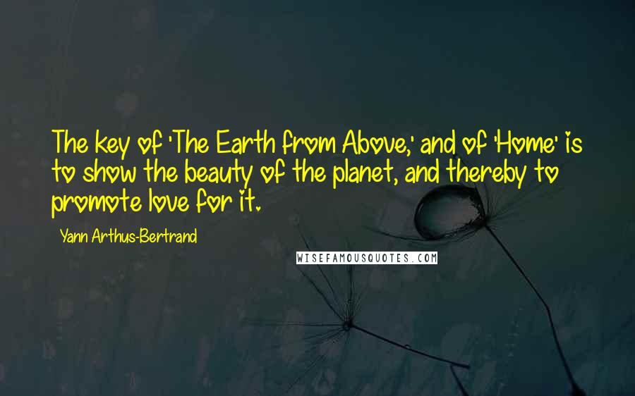 Yann Arthus-Bertrand Quotes: The key of 'The Earth from Above,' and of 'Home' is to show the beauty of the planet, and thereby to promote love for it.