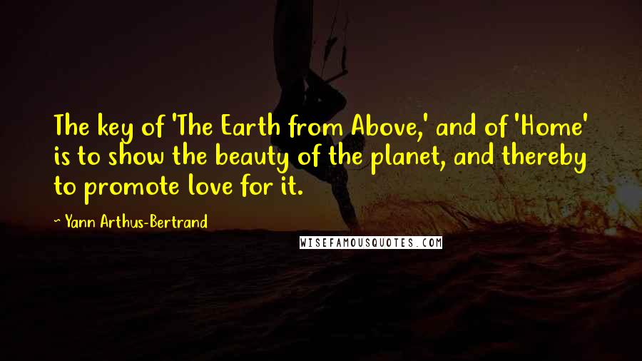 Yann Arthus-Bertrand Quotes: The key of 'The Earth from Above,' and of 'Home' is to show the beauty of the planet, and thereby to promote love for it.