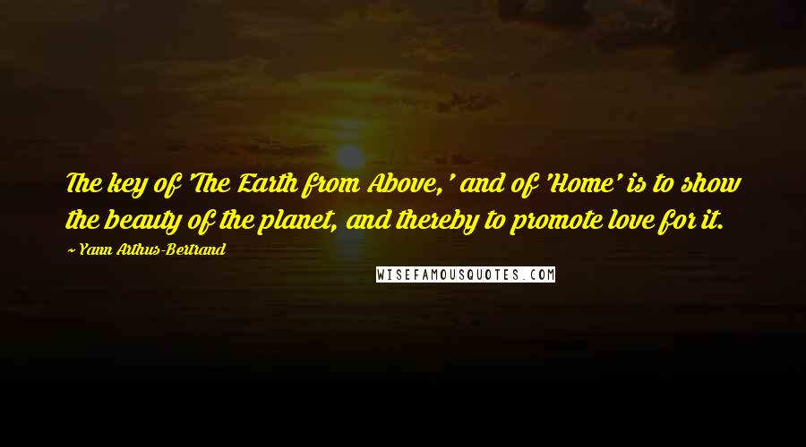 Yann Arthus-Bertrand Quotes: The key of 'The Earth from Above,' and of 'Home' is to show the beauty of the planet, and thereby to promote love for it.