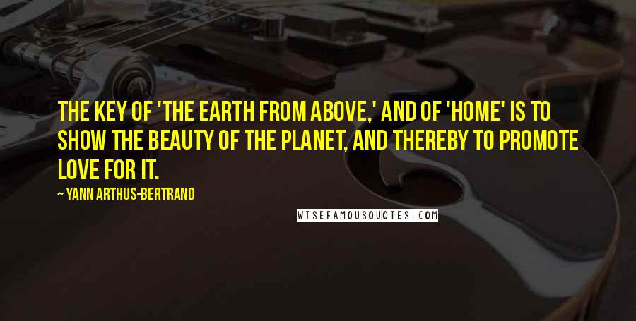 Yann Arthus-Bertrand Quotes: The key of 'The Earth from Above,' and of 'Home' is to show the beauty of the planet, and thereby to promote love for it.