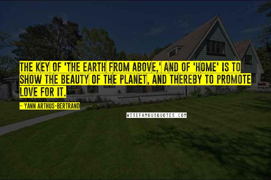 Yann Arthus-Bertrand Quotes: The key of 'The Earth from Above,' and of 'Home' is to show the beauty of the planet, and thereby to promote love for it.